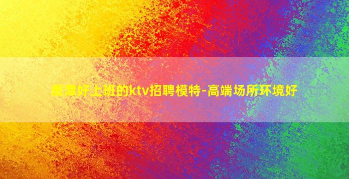 鹰潭好上班的ktv招聘模特-高端场所环境好